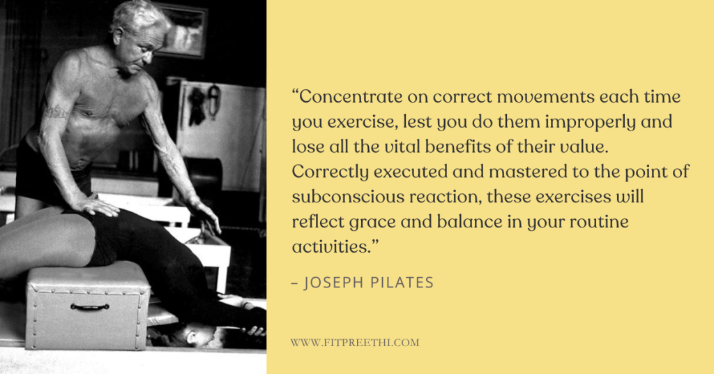 βConcentrate on correct movements EACH TIME YOU EXERCISE, lest you do them improperly and lose all the vital benefits of their value. Correctly executed and mastered to the point of subconscious reaction, these exercises will reflect grace and balance in your routine activities."Β - Joseph Pilates